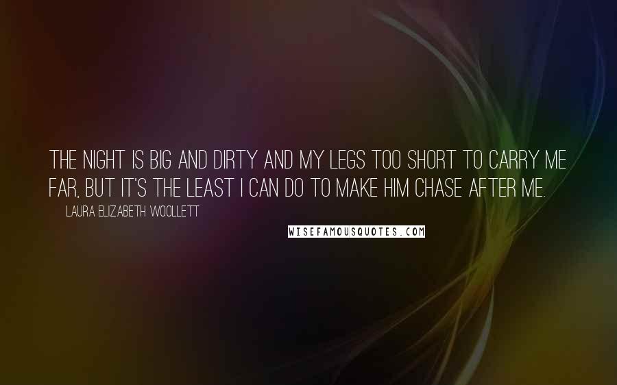 Laura Elizabeth Woollett Quotes: The night is big and dirty and my legs too short to carry me far, but it's the least I can do to make him chase after me.