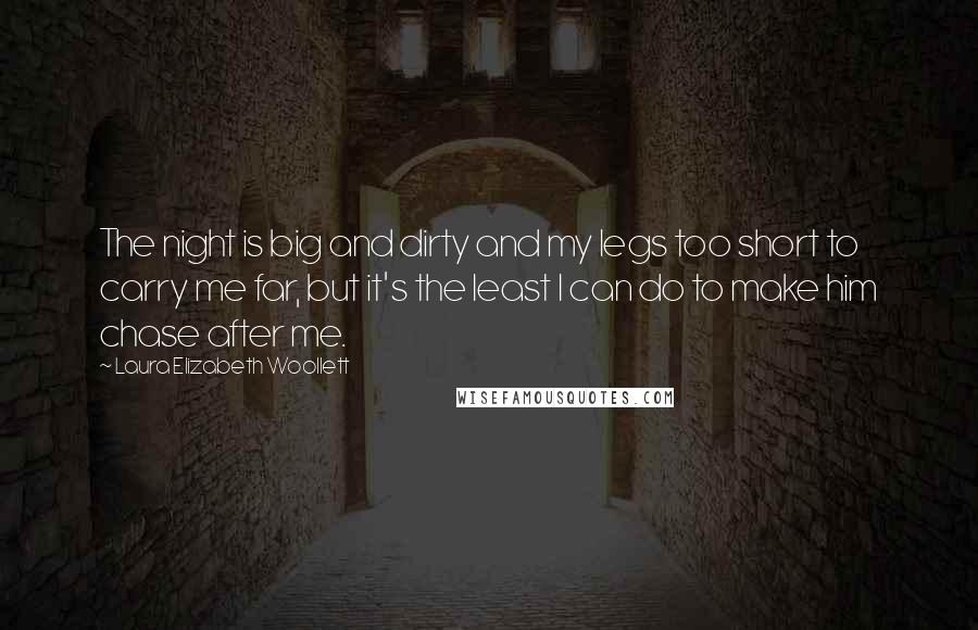 Laura Elizabeth Woollett Quotes: The night is big and dirty and my legs too short to carry me far, but it's the least I can do to make him chase after me.