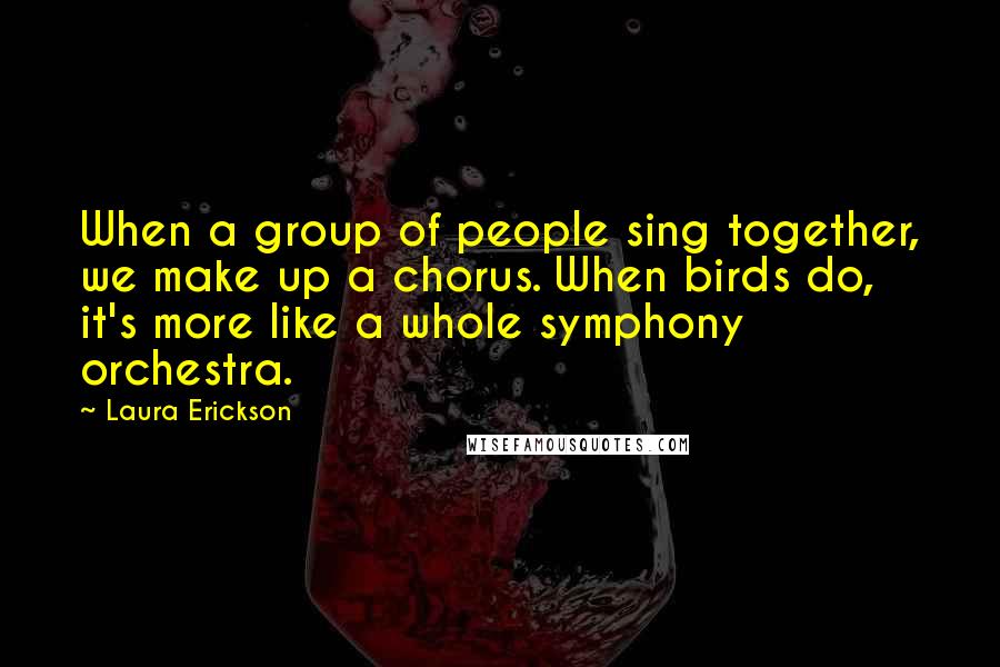 Laura Erickson Quotes: When a group of people sing together, we make up a chorus. When birds do, it's more like a whole symphony orchestra.