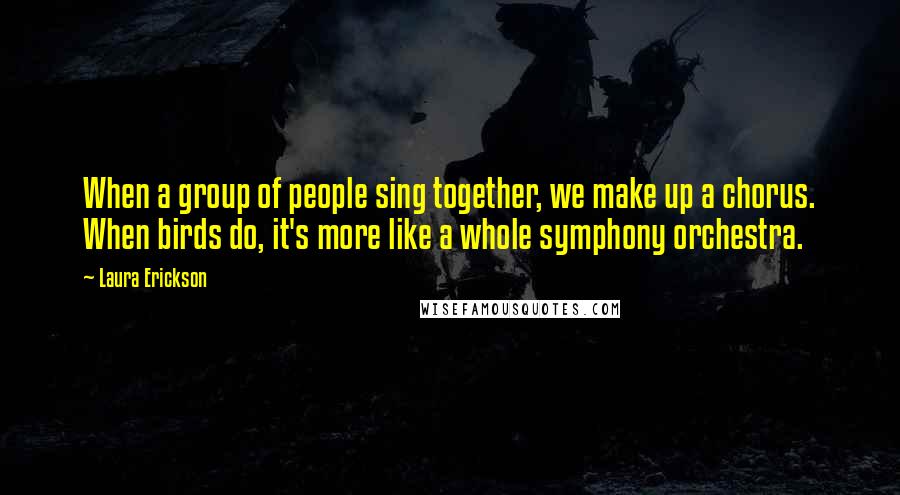 Laura Erickson Quotes: When a group of people sing together, we make up a chorus. When birds do, it's more like a whole symphony orchestra.