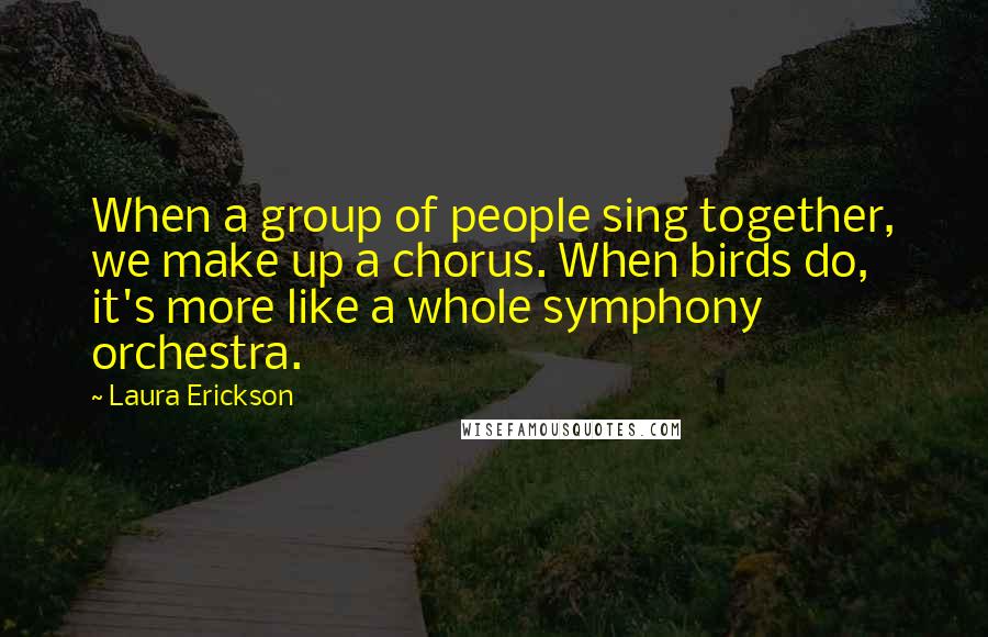 Laura Erickson Quotes: When a group of people sing together, we make up a chorus. When birds do, it's more like a whole symphony orchestra.