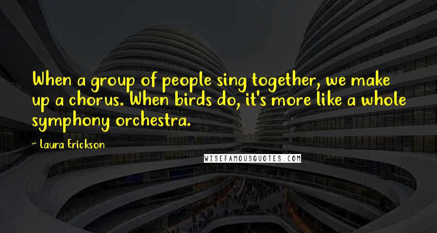 Laura Erickson Quotes: When a group of people sing together, we make up a chorus. When birds do, it's more like a whole symphony orchestra.