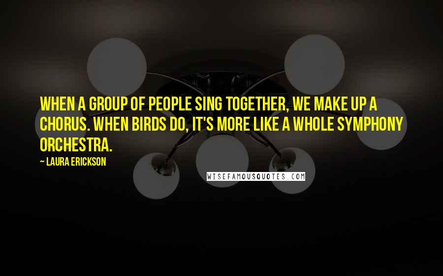 Laura Erickson Quotes: When a group of people sing together, we make up a chorus. When birds do, it's more like a whole symphony orchestra.