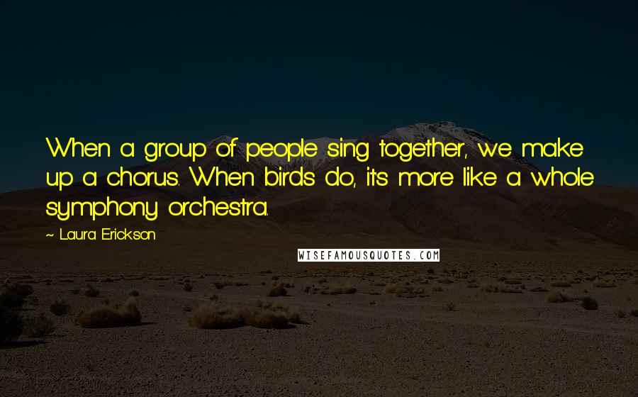 Laura Erickson Quotes: When a group of people sing together, we make up a chorus. When birds do, it's more like a whole symphony orchestra.