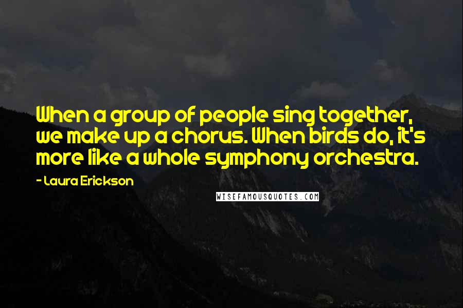 Laura Erickson Quotes: When a group of people sing together, we make up a chorus. When birds do, it's more like a whole symphony orchestra.