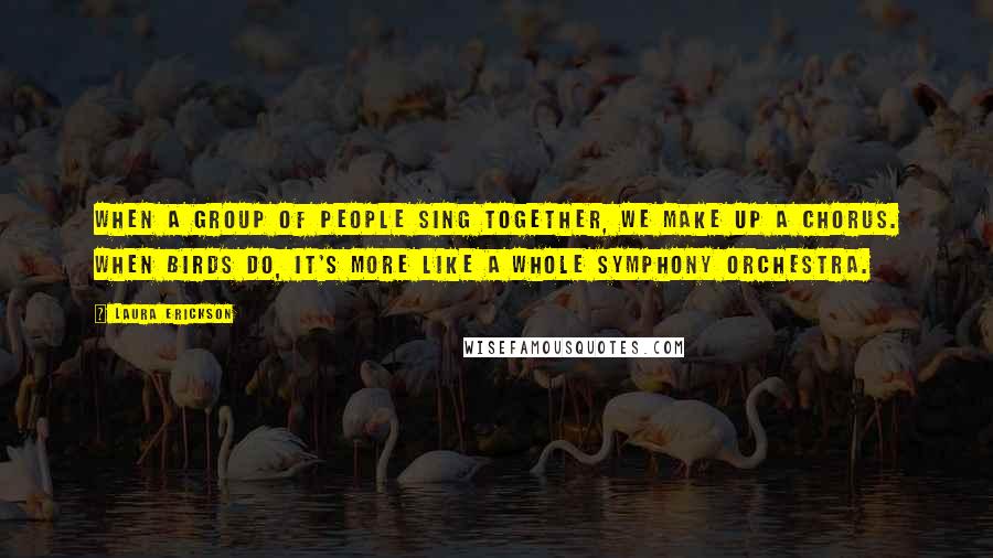 Laura Erickson Quotes: When a group of people sing together, we make up a chorus. When birds do, it's more like a whole symphony orchestra.