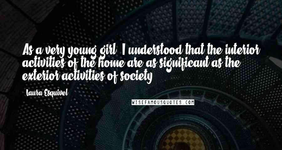 Laura Esquivel Quotes: As a very young girl, I understood that the interior activities of the home are as significant as the exterior activities of society.