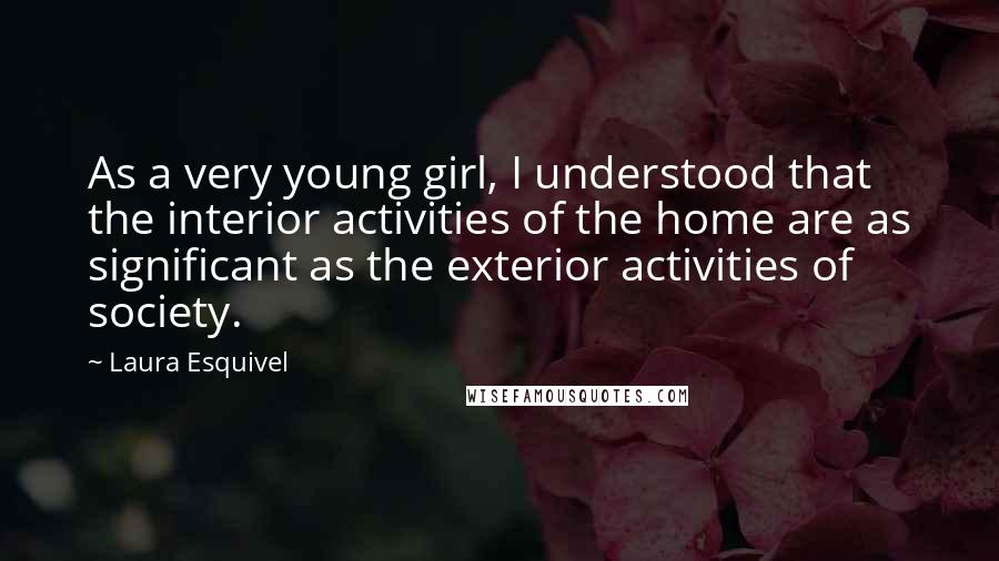 Laura Esquivel Quotes: As a very young girl, I understood that the interior activities of the home are as significant as the exterior activities of society.