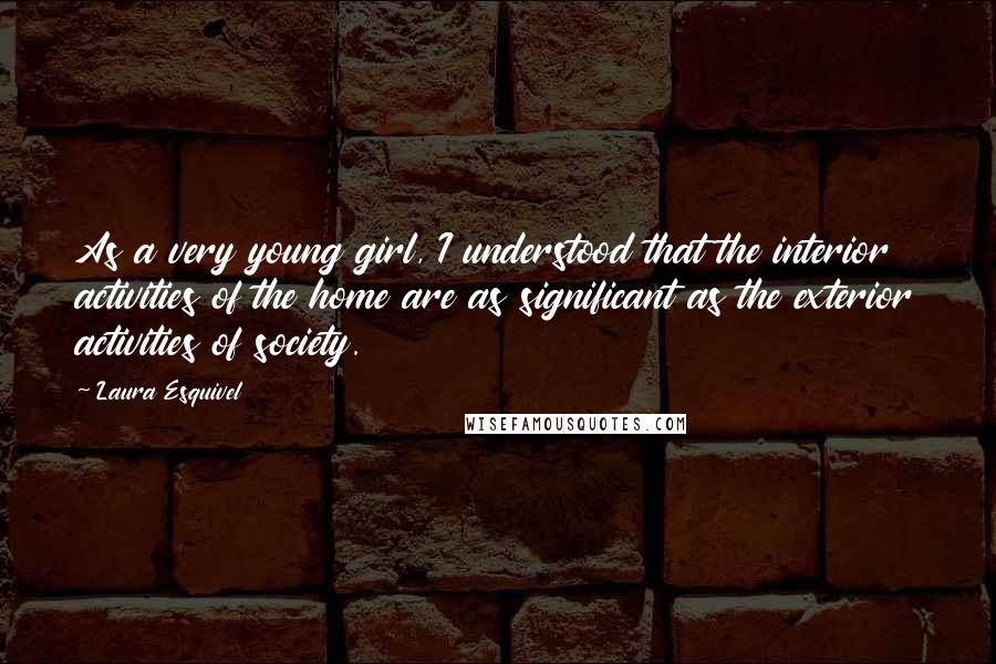 Laura Esquivel Quotes: As a very young girl, I understood that the interior activities of the home are as significant as the exterior activities of society.