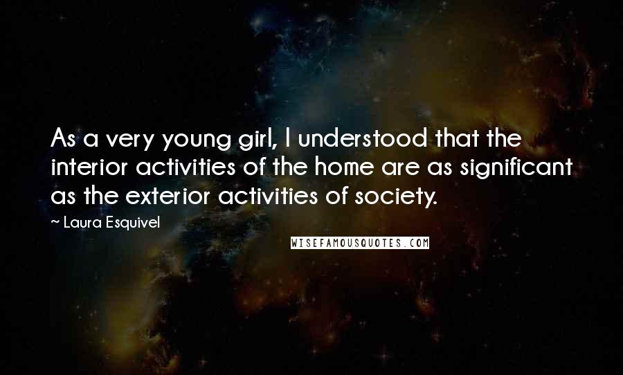 Laura Esquivel Quotes: As a very young girl, I understood that the interior activities of the home are as significant as the exterior activities of society.