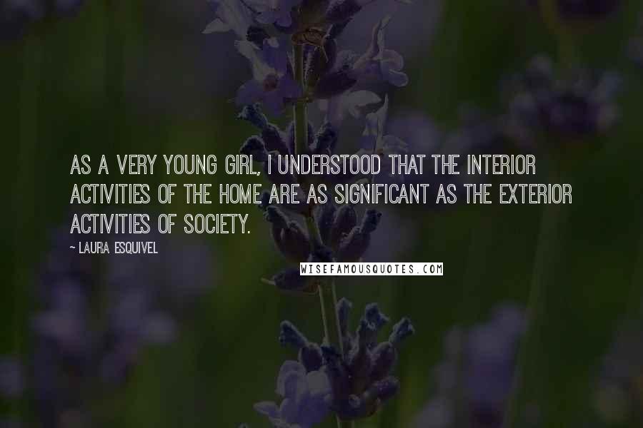 Laura Esquivel Quotes: As a very young girl, I understood that the interior activities of the home are as significant as the exterior activities of society.