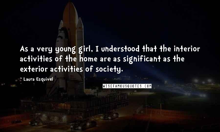 Laura Esquivel Quotes: As a very young girl, I understood that the interior activities of the home are as significant as the exterior activities of society.