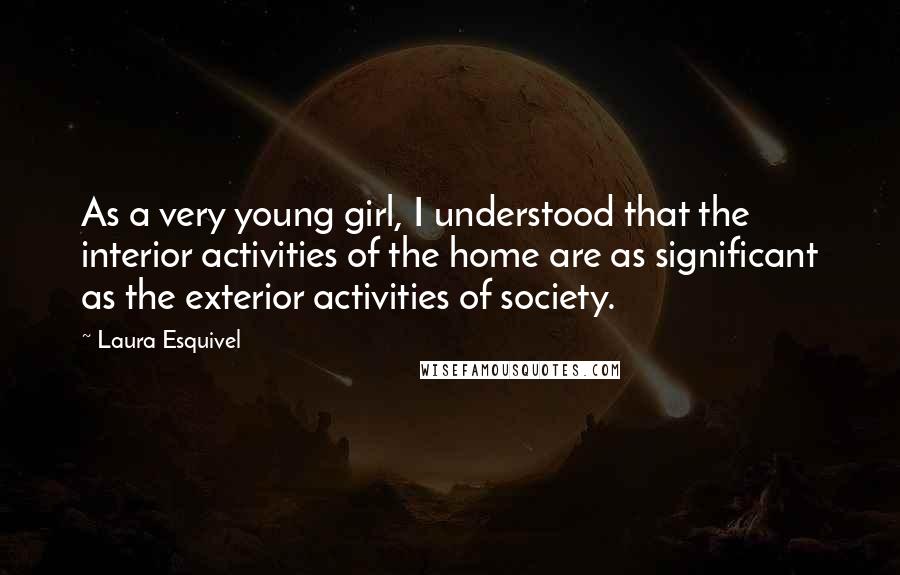 Laura Esquivel Quotes: As a very young girl, I understood that the interior activities of the home are as significant as the exterior activities of society.