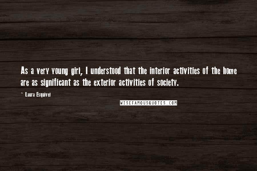 Laura Esquivel Quotes: As a very young girl, I understood that the interior activities of the home are as significant as the exterior activities of society.