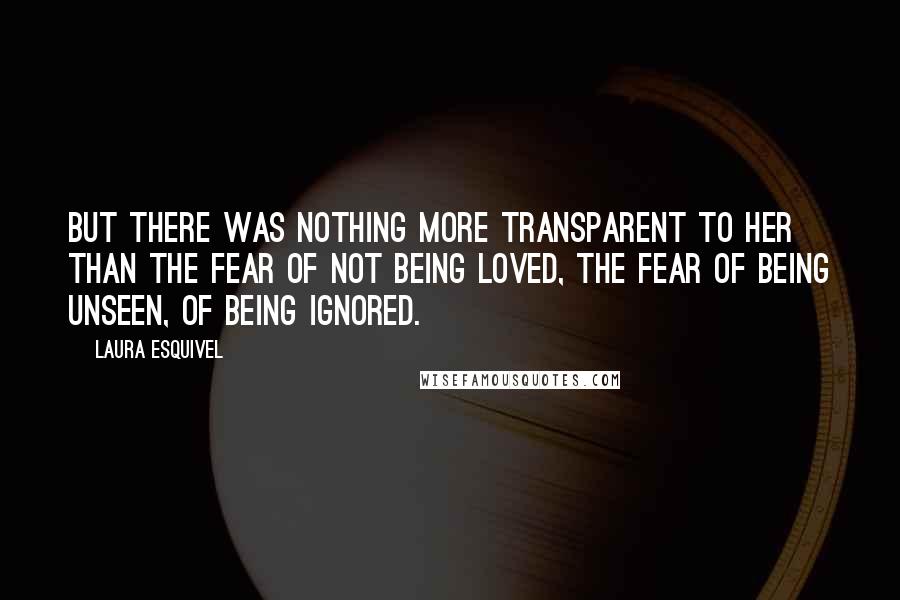 Laura Esquivel Quotes: But there was nothing more transparent to her than the fear of not being loved, the fear of being unseen, of being ignored.