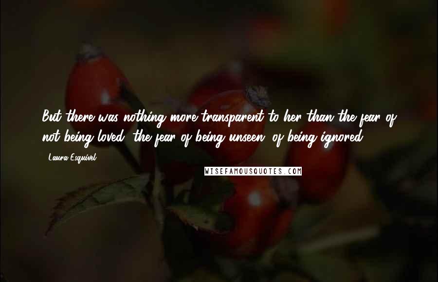 Laura Esquivel Quotes: But there was nothing more transparent to her than the fear of not being loved, the fear of being unseen, of being ignored.