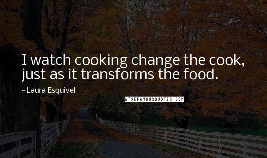 Laura Esquivel Quotes: I watch cooking change the cook, just as it transforms the food.