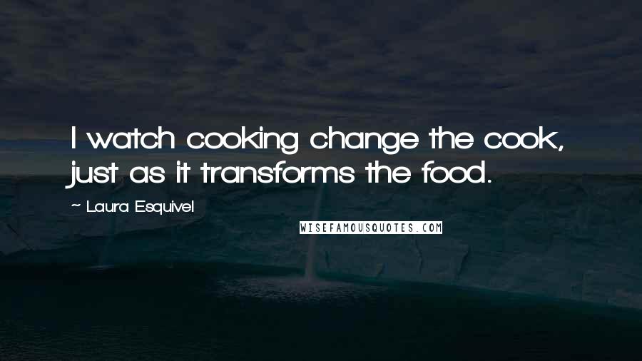 Laura Esquivel Quotes: I watch cooking change the cook, just as it transforms the food.