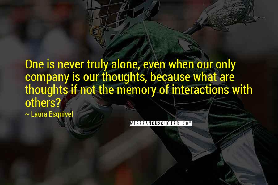 Laura Esquivel Quotes: One is never truly alone, even when our only company is our thoughts, because what are thoughts if not the memory of interactions with others?