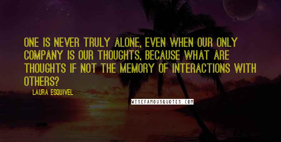 Laura Esquivel Quotes: One is never truly alone, even when our only company is our thoughts, because what are thoughts if not the memory of interactions with others?