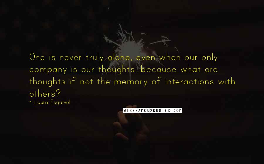 Laura Esquivel Quotes: One is never truly alone, even when our only company is our thoughts, because what are thoughts if not the memory of interactions with others?