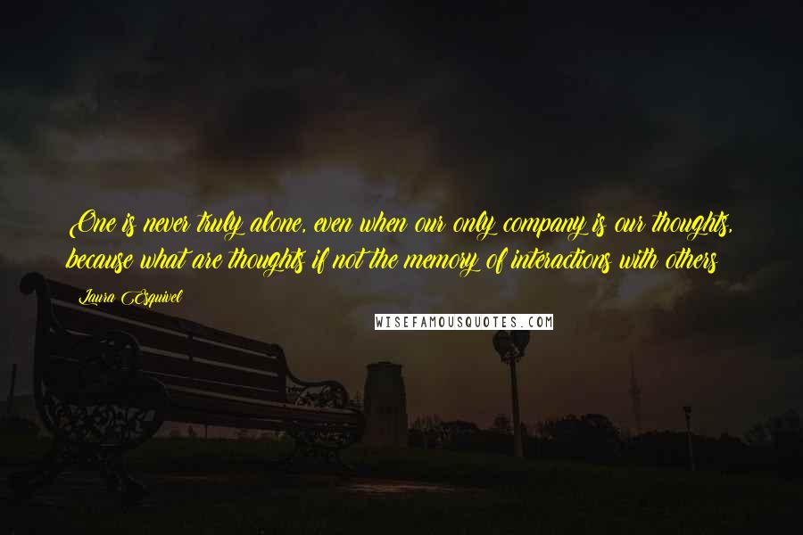 Laura Esquivel Quotes: One is never truly alone, even when our only company is our thoughts, because what are thoughts if not the memory of interactions with others?