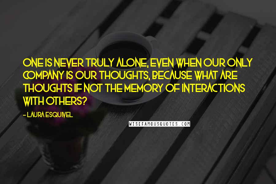 Laura Esquivel Quotes: One is never truly alone, even when our only company is our thoughts, because what are thoughts if not the memory of interactions with others?