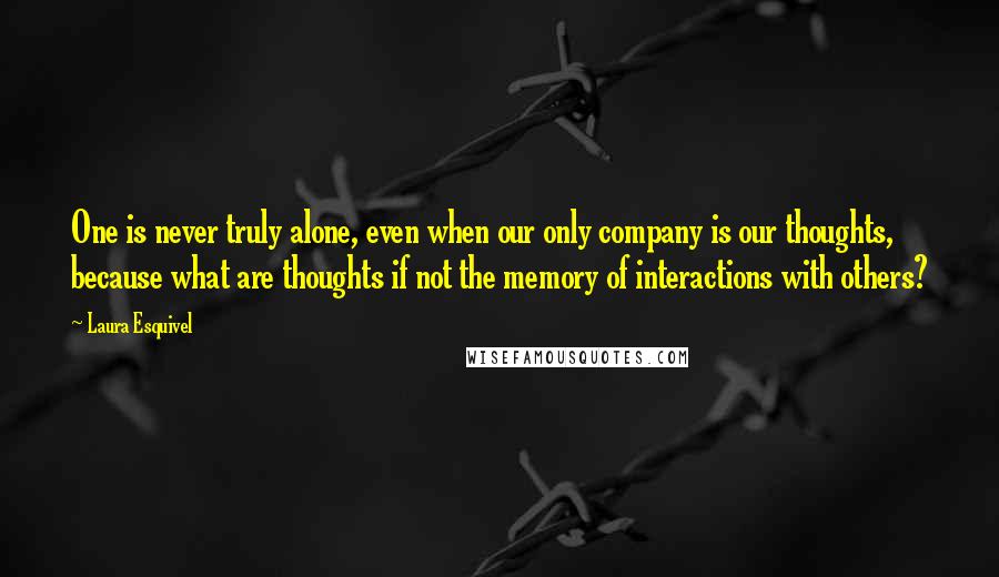 Laura Esquivel Quotes: One is never truly alone, even when our only company is our thoughts, because what are thoughts if not the memory of interactions with others?