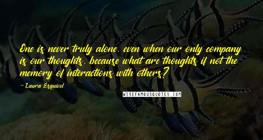 Laura Esquivel Quotes: One is never truly alone, even when our only company is our thoughts, because what are thoughts if not the memory of interactions with others?