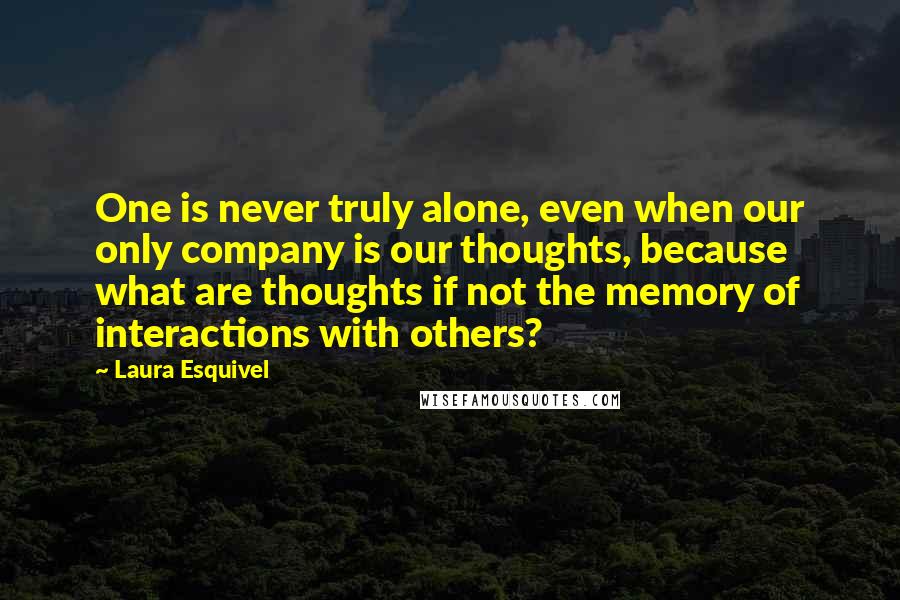 Laura Esquivel Quotes: One is never truly alone, even when our only company is our thoughts, because what are thoughts if not the memory of interactions with others?