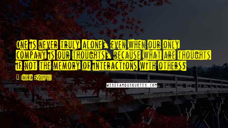 Laura Esquivel Quotes: One is never truly alone, even when our only company is our thoughts, because what are thoughts if not the memory of interactions with others?