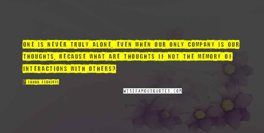 Laura Esquivel Quotes: One is never truly alone, even when our only company is our thoughts, because what are thoughts if not the memory of interactions with others?