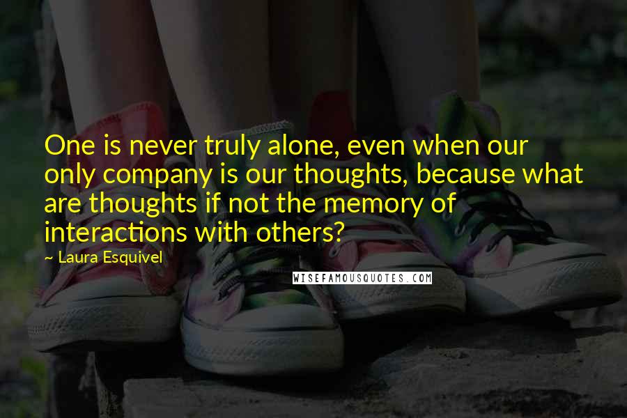 Laura Esquivel Quotes: One is never truly alone, even when our only company is our thoughts, because what are thoughts if not the memory of interactions with others?