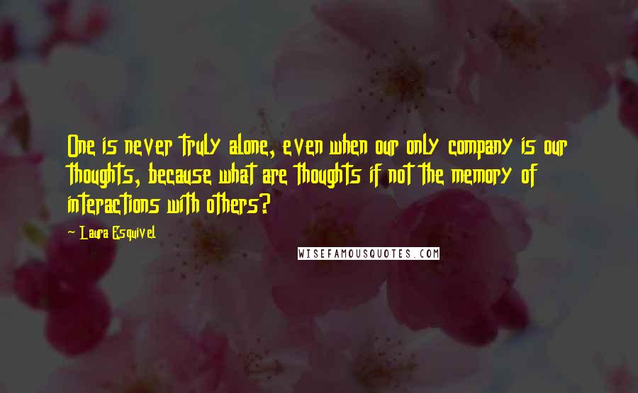 Laura Esquivel Quotes: One is never truly alone, even when our only company is our thoughts, because what are thoughts if not the memory of interactions with others?