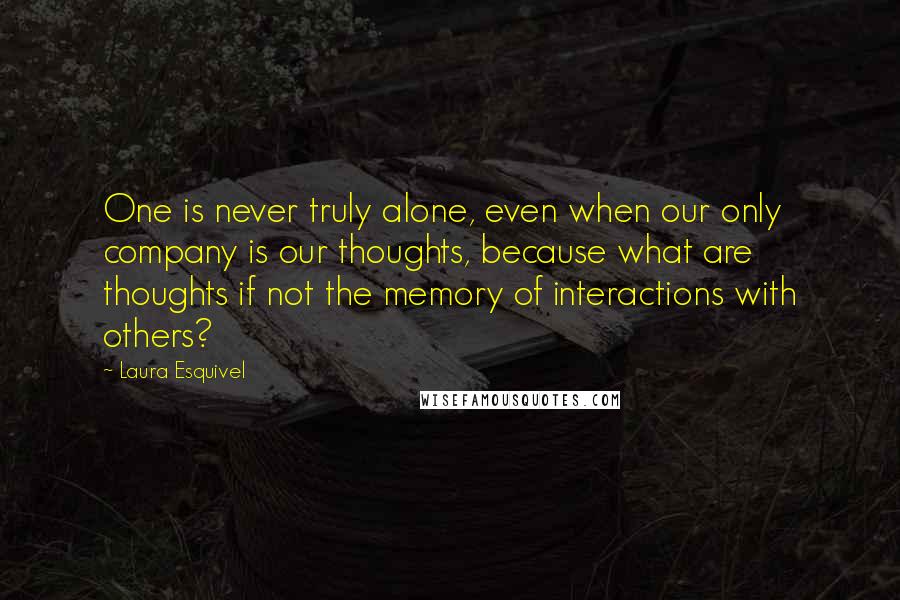 Laura Esquivel Quotes: One is never truly alone, even when our only company is our thoughts, because what are thoughts if not the memory of interactions with others?