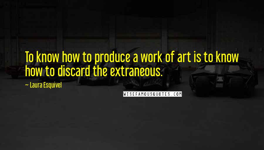 Laura Esquivel Quotes: To know how to produce a work of art is to know how to discard the extraneous.