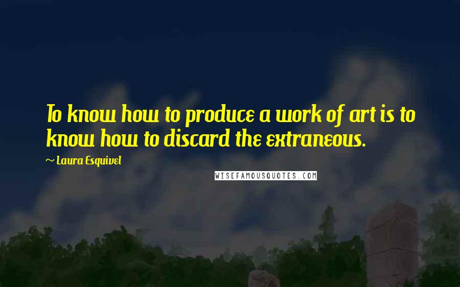 Laura Esquivel Quotes: To know how to produce a work of art is to know how to discard the extraneous.