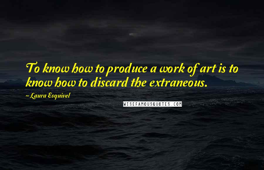 Laura Esquivel Quotes: To know how to produce a work of art is to know how to discard the extraneous.