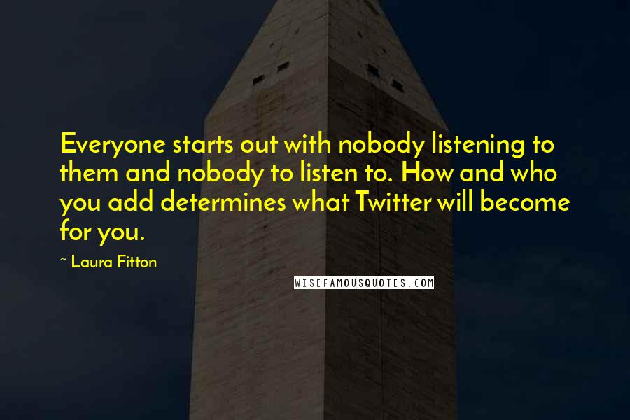 Laura Fitton Quotes: Everyone starts out with nobody listening to them and nobody to listen to. How and who you add determines what Twitter will become for you.