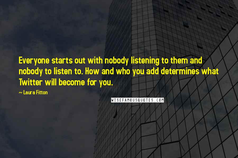 Laura Fitton Quotes: Everyone starts out with nobody listening to them and nobody to listen to. How and who you add determines what Twitter will become for you.