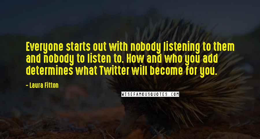 Laura Fitton Quotes: Everyone starts out with nobody listening to them and nobody to listen to. How and who you add determines what Twitter will become for you.