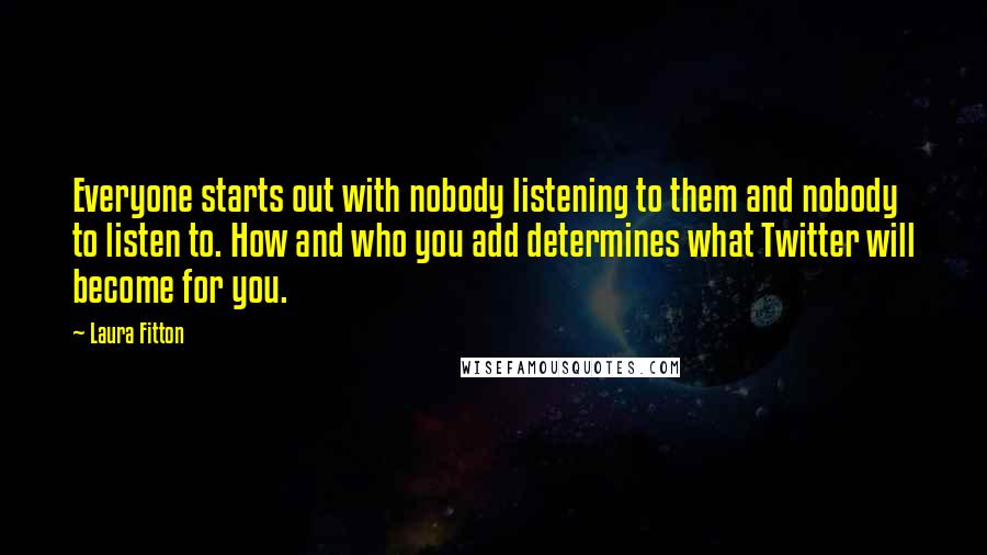 Laura Fitton Quotes: Everyone starts out with nobody listening to them and nobody to listen to. How and who you add determines what Twitter will become for you.