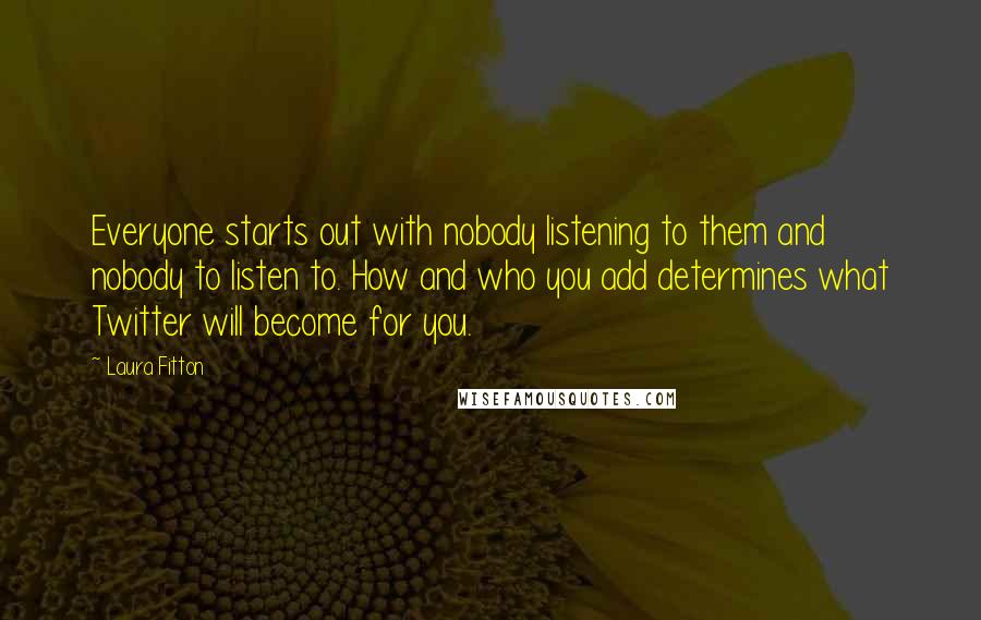 Laura Fitton Quotes: Everyone starts out with nobody listening to them and nobody to listen to. How and who you add determines what Twitter will become for you.