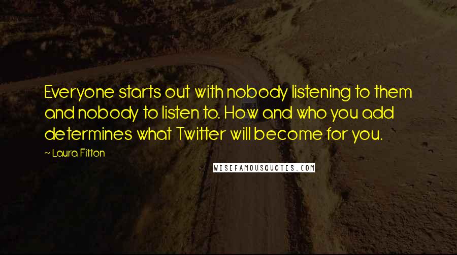 Laura Fitton Quotes: Everyone starts out with nobody listening to them and nobody to listen to. How and who you add determines what Twitter will become for you.