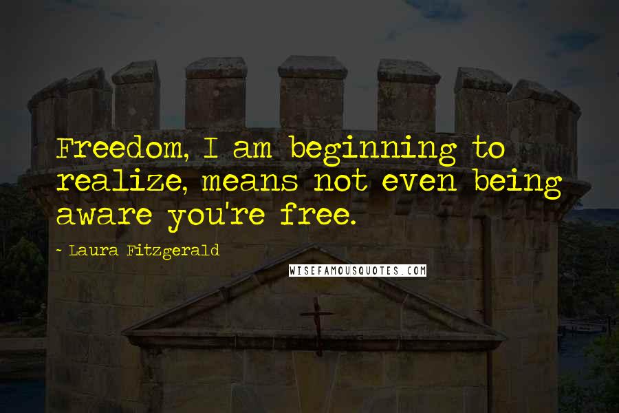 Laura Fitzgerald Quotes: Freedom, I am beginning to realize, means not even being aware you're free.