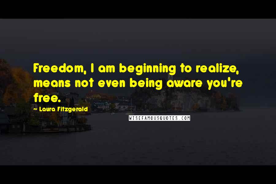 Laura Fitzgerald Quotes: Freedom, I am beginning to realize, means not even being aware you're free.