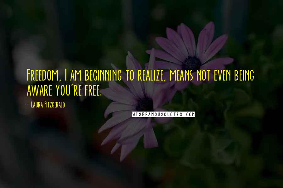 Laura Fitzgerald Quotes: Freedom, I am beginning to realize, means not even being aware you're free.