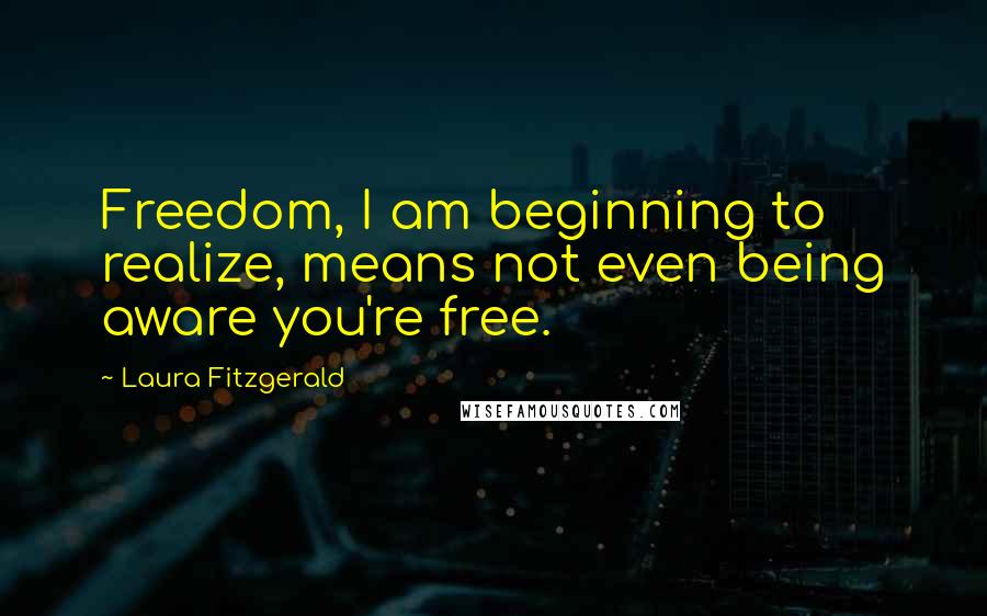 Laura Fitzgerald Quotes: Freedom, I am beginning to realize, means not even being aware you're free.