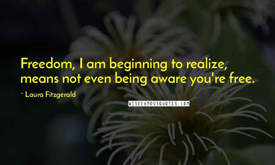 Laura Fitzgerald Quotes: Freedom, I am beginning to realize, means not even being aware you're free.