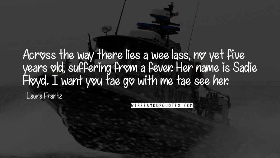 Laura Frantz Quotes: Across the way there lies a wee lass, no' yet five years old, suffering from a fever. Her name is Sadie Floyd. I want you tae go with me tae see her.